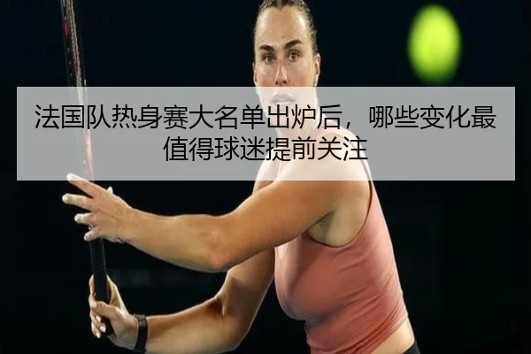 法国队热身赛大名单出炉后，哪些变化最值得球迷提前关注 - wanmeizhenren